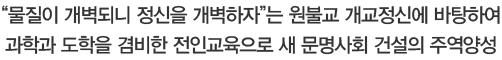 물질이 개벽되니 정신을 개벽하자는 원불교 개교정신에 바탕하여 과학과 도학을 겸비한 전인교육으로 새 문명사회 건설의 주역양성