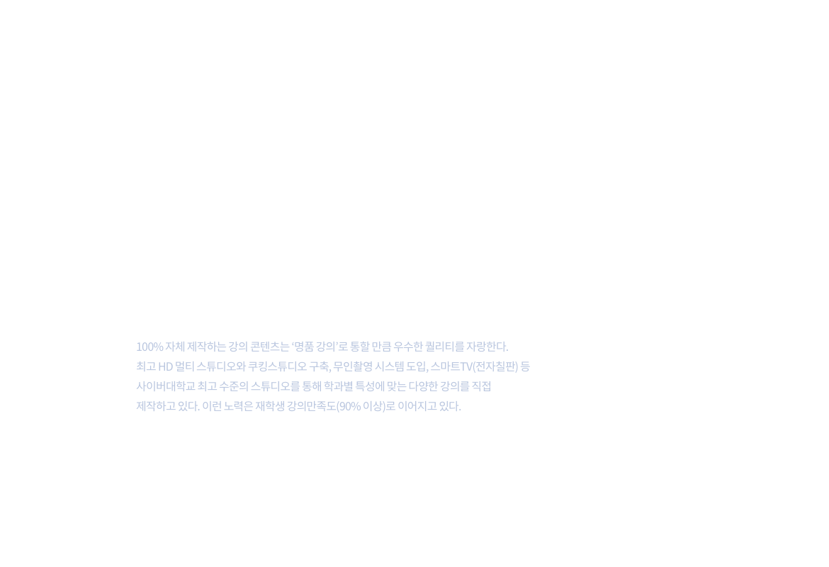 첨단제작환경,최고의강의제공 – 100%자체 제작하는 강의 콘텐츠는 명품강의로 통할 만큼 우수한 퀄리티를 자랑한다. 최고 HD멀티스튜디오와 쿠킹스튜디오 구축,무인촬영 시스템 도입, 스마트TV(전자칠판)등 사이버대학교 최고 수준의 스튜디오를 통해 학과별 특성에 맞는 다양한 강의를 직접 제작하고 있다. 이런 노력은 재학생 강의만족도(90% 이상)로 이어지고 있다