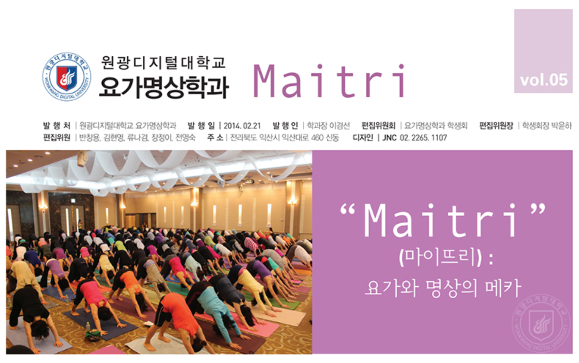 Maitri(마이뜨리):요가와 명상의 메카 원광디지털대학교 요가명상학과 마이뜨리 vol05 / 발행처:원광디지털대학교 요가명상학과, 발행일:2014.02.21,발행인:학과장 이경선, 편집위원회:요가명상학과 학생회, 편집위원장:학생회장 박윤하, 편집위원:반창용, 김현영, 류나겸, 장정이, 전영숙, 주소:전라북도 익산시 익산대로460신동